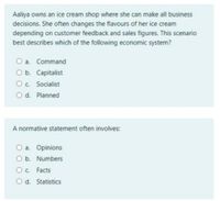 Aaliya owns an ice cream shop where she can make all business
decisions. She often changes the flavours of her ice cream
depending on customer feedback and sales figures. This scenario
best describes which of the following economic system?
a. Command
O b. Capitalist
Oc. Socialist
O d. Planned
A normative statement often involves:
O a. Opinions
O b. Numbers
Oc. Facts
O d. Statistics
