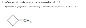 Transcription for Educational Website:

---

**Chemistry Problem Set**

1. **Reactions Involving a Cycloalkene**

   a) Write the major products of the following compound with **H⁺/H₂O**.

   b) Write the major products of the following compound with **PH₃** followed by **H₂O₂/-OH**.

   ![Cycloalkene](https://example.com/sample-image.jpg)  
   *The molecule depicted is a cyclobutene derivative with a methylene group (CH₂).*

---

**Explanations:**

- **Diagram Description:**
  The diagram shows a cyclobutene structure, which is a four-membered ring with a double bond. Attached to the ring is a methylene group (CH₂), indicating that this is a methylenecyclobutane.

- **Reaction Details:**
  - For part (a), the addition of **H⁺/H₂O** typically involves an acid-catalyzed hydration reaction. This would result in the conversion of the alkene (double bond) into an alcohol group.
  - For part (b), the reaction with **PH₃** followed by **H₂O₂/-OH** involves the formation of a phosphine oxide. This is an example of a hydroboration-oxidation type reaction using phosphorus instead of boron.

These reactions explore fundamental concepts in organic chemistry, valuable for understanding various synthetic processes.