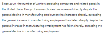 Since 2000, the number of workers producing computers and related goods in
the United States Group of answer choices has increased sharply despite the
general decline in manufacturing employment has increased sharply, outpacing
the general increase in manufacturing employment has fallen sharply despite the
general increase in manufacturing employment has fallen sharply, outpacing the
general decline in manufacturing employment