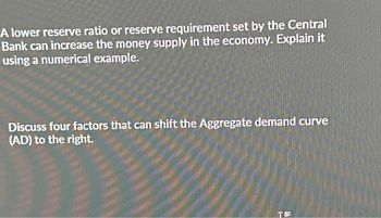 A lower reserve ratio or reserve requirement set by the Central
Bank can increase the money supply in the economy. Explain it
using a numerical example.
Discuss four factors that can shift the Aggregate demand curve
(AD) to the right.
TE