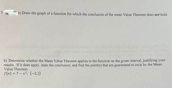 ### Mean Value Theorem Problem Set

5. **(15 pts)**

a) Draw the graph of a function for which the conclusion of the Mean Value Theorem does **not** hold.

b) Determine whether the Mean Value Theorem applies to the function on the given interval, justifying your results. If it does apply, state the conclusion, and find the point(s) that are guaranteed to exist by the Mean Value Theorem.

\[ f(x) = 7 - x^2; \quad [-2, 1] \]