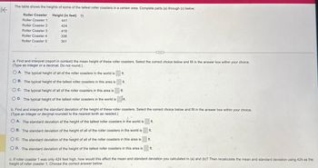 不
The table shows the heights of some of the tallest roller coasters in a certain area. Complete parts (a) through (c) below.
Roller Coaster Height (in feet)
Roller Coaster 1
441
Roller Coaster 2
424
Roller Coaster 3
418
Roller Coaster 4
Roller Coaster 5
336
301
a. Find and interpret (report in context) the mean height of these roller coasters. Select the correct choice below and fill in the answer box within your choice.
(Type an integer or a decimal. Do not round.)
OA. The typical height of all of the roller coasters in the world is
ft.
B. The typical height of the tallest roller coasters in this area is
OC. The typical height of all of the roller coasters in this area is
ft.
ft.
OD. The typical height of the tallest roller coasters in the world is ft.
b. Find and interpret the standard deviation of the height of these roller coasters. Select the correct choice below and fill in the answer box within your choice.
(Type an integer or decimal rounded to the nearest tenth as needed.)
OA. The standard deviation of the height of the tallest roller coasters in the world is
OB. The standard deviation of the height of all of the roller coasters in the world is
OC. The standard deviation of the height of all of the roller coasters in this area is
OD. The standard deviation of the height of the tallest roller coasters in this area is
ft.
ft.
ft.
ft.
c. If roller coaster 1 was only 424 feet high, how would this affect the mean and standard deviation you calculated in (a) and (b)? Then recalculate the mean and standard deviation using 424 as the
height of roller coaster 1. Choose the correct answer below.