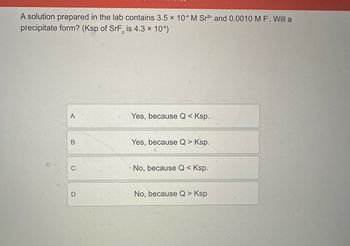 A solution prepared in the lab contains 3.5 x 104 M Sr2+ and 0.0010 M F. Will a
precipitate form? (Ksp of SrF2 is 4.3 x 10-⁹)
A
B
C
D
Yes, because Q < Ksp.
Yes, because Q > Ksp.
No, because Q < Ksp.
No, because Q > Ksp