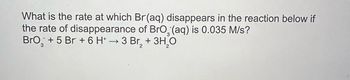 What is the rate at which Br(aq) disappears in the reaction below if
the rate of disappearance of BrO (aq) is 0.035 M/s?
BrO+ 5 Br + 6 H+ → 3 Br₂ + 3H2O