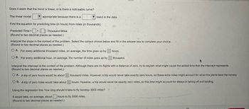Does it seem that the trend is linear, or is there a noticeable curve?
The linear model
appropriate because there is a
trend in the data.
Find the equation for predicting time (in hours) from miles (in thousands).
Predicted Time + (Thousand Miles
=
(Round to two decimal places as needed.)
Interpret the slope in the context of the problem. Select the correct choice below and fill in the answer box to complete your choice.
(Round to two decimal places as needed.)
OA. For every additional thousand miles, on average, the time goes up by
hours.
B. For every additional hour, on average, the number of miles goes up by
thousand.
Interpret the intercept in the context of the problem. Although there are no flights with a distance of zero, try to explain what might cause the added time that the intercept represents.
(Round to two decimal places as needed.)
OA. A trip of zero hours would be about
OB. A trip of zero miles would take about
thousand miles. However, a trip would never take exactly zero hours, so these extra miles might account for when the plane taxis the runway
hours. However, a trip would never be exactly zero miles, so this time might account for delays in taking off and landing.
Using the regression line, how long should it take to fly nonstop 3000 miles?
It would take, on average, about hours to fly 3000 miles.
(Round to two decimal places as needed.)