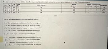 The data were collected from a statistics class. The column head gives the variable, and each of the rows represents a student in the class. Complete parts a and b.
Eye Shoe
Male Age
Color Size
1
32
Blue
7.5
31
Blue
8
0
31
Blue
8
0
30
Blue
6
Height (inches)
73
67
71
69
a. Is the variable Handedness numerical or categorical? Explain.
OA. The variable is numerical because the values are categories.
B. The variable is categorical because the values are numbers.
c. The variable is categorical because the values are categories.
D. The variable is numerical because the values are numbers.
b. Is the variable Height numerical or categorical? Explain.
OA. The variable is numerical because the values are categories.
B. The variable is numerical because the values are numbers.
OC. The variable is categorical because the values are numbers.
D. The variable is categorical because the values are categories.
Weight
(pounds)
Number
of Siblings
College Units
This Term
Handedness
140
4
10
Left
205
1
6
Left
160
2
6
Right
185
3
5
Right