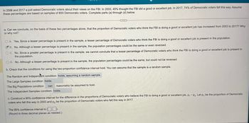 In 2008 and 2017 a poll asked Democratic voters about their views on the FBI. In 2003, 45% thought the FBI did a good or excellent job. In 2017, 74% of Democratic voters felt this way. Assume
these percentages are based on samples of 800 Democratic voters. Complete parts (a) through (d) below.
a. Can we conclude, on the basis of these two percentages alone, that the proportion of Democratic voters who think the FBI is doing a good or excellent job has increased from 2003 to 2017? Why
or why not?
OA. Yes. Since a lesser percentage is present in the sample, a lesser percentage of Democratic voters who think the FBI is doing a good or excellent job is present in the population.
B. No. Although a lesser percentage is present in the sample, the population percentages could be the same or even reversed.
OC. No. Since a greater percentage is present in the sample, we cannot conclude that a lesser percentage of Democratic voters who think the FBI is doing a good or excellent job is present in
the population.
OD. No. Although a lesser percentage is present in the sample, the population percentages could be the same, but could not be reversed.
b. Check that the conditions for using the two-proportion confidence interval hold. You can assume that the sample is a random sample.
The Random and Independent condition holds, assuming a random sample.
The Large Samples condition holds.
The Big Populations condition
can
reasonably be assumed to hold.
The Independent Samples condition holds.
c. Construct a 95% confidence interval for the difference in the proportions of Democratic voters who believe the FBI is doing a good or excellent job, p₁ - P2. Let p, be the proportion of Democratic
voters who felt this way in 2003 and p2 be the proportion of Democratic voters who felt this way in 2017.
The 95% confidence interval is (.).
(Round to three decimal places as needed.)