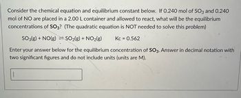 Consider the chemical equation and equilibrium constant below. If 0.240 mol of SO3 and 0.240
mol of NO are placed in a 2.00 L container and allowed to react, what will be the equilibrium
concentrations of SO3? (The quadratic equation is NOT needed to solve this problem)
SO3(g) + NO(g) SO₂(g) + NO₂(g)
Enter your answer below for the equilibrium concentration of SO3. Answer in decimal notation with
two significant figures and do not include units (units are M).
1
Kc = 0.562