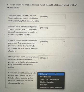 Based on course readings and lecture, match the political ideology with the "ideal"
characteristics:
Emphasizes individual liberty with the
following elements: reason, individualism,
liberty, property rights, & economic rights
[Choose ]
Economic power is the basis of political
power, the means of production should
be socially owned; economic equality is
essential for political equality.
[Choose ]
Embraces individual liberty and minimal.
government. Government is to protect
property & national defense. Private
sector should provide all other functions
of society.
[Choose ].
Primary element is order; strong national
[Choose ]
defense & rule of law. Freedom is
promoted by protecting private property,
social institutions such as family &
religion.
Government is used to achieve greater
equality, liberty and income security.
Includes reliance on social welfare
programs & expanded equality for
disadvantaged groups.
✓ [Choose ]
Libertarianism
Traditional Conservatism
Modern Liberalism
Socialism
Liberalism (classic liberalism)