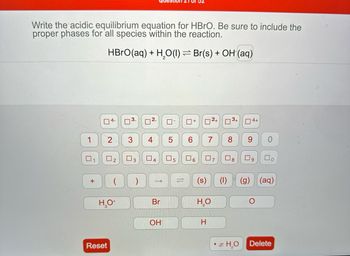 Write the acidic equilibrium equation for HBrO. Be sure to include the
proper phases for all species within the reaction.
HBrO(aq) + H₂O(1) ⇒ Br(s) + OH (aq)
1
1
+
4-
2
H₂O+
Reset
U
3
3
2
4
->
Br
OH
0
5
5
☐+
6
6
(s)
2+
H
7
H₂O
7
∞
4+
9
8 09
x H₂O
O
U
(1) (g) (aq)
Delete