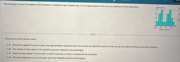 This histogram shows the heights of 20 students in a statistics class. Explain why it is not appropriate to find summary statistics for this distribution.
Frequency
4-
3-
2-
1-
T
0+
60
65 70 75
Height (Inches)
Choose the correct answer below.
OA. Since there appear to be two modes, this data probably represents men and women and should be split into those two groups before finding any summary statistics.
OB. The number of data values is too small for summary statistics to be meaningful.
OC. Since the data appear to be bimodal, no other measures of center or spread can be calculated.
OD. Since the distribution is not symmetric, summary statistics would be meaningless.