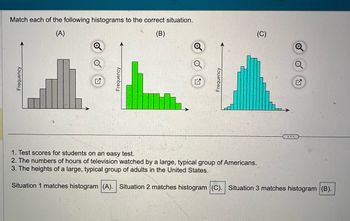 Frequency
Match each of the following histograms to the correct situation.
(A)
(B)
Frequency
Frequency
1. Test scores for students on an easy test.
2. The numbers of hours of television watched by a large, typical group of Americans.
3. The heights of a large, typical group of adults in the United States.
Situation 1 matches histogram (A). Situation 2 matches histogram (C). Situation 3 matches histogram (B).
(C)
Q