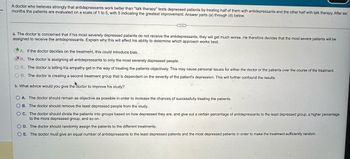 A doctor who believes strongly that antidepressants work better than "talk therapy" tests depressed patients by treating half of them with antidepressants and the other half with talk therapy. After six
months the patients are evaluated on a scale of 1 to 5, with 5 indicating the greatest improvement. Answer parts (a) through (d) below.
a. The doctor is concerned that if his most severely depressed patients do not receive the antidepressants, they will get much worse. He therefore decides that the most severe patients will be
assigned to receive the antidepressants. Explain why this will affect his ability to determine which approach works best.
A. If the doctor decides on the treatment, this could introduce bias.
B. The doctor is assigning all antidepressants to only the most severely depressed people.
OC. The doctor is letting his empathy get in the way of treating the patients objectively. This may cause personal issues for either the doctor or the patients over the course of the treatment.
OD. The doctor is creating a second treatment group that is dependent on the severity of the patient's depression. This will further confound the results.
b. What advice would you give the doctor to improve his study?
OA. The doctor should remain as objective as possible in order to increase the chances of successfully treating the patients.
OB. The doctor should remove the least depressed people from the study.
OC. The doctor should divide the patients into groups based on how depressed they are, and give out a certain percentage of antidepressants to the least depressed group, a higher percentage
to the more depressed group, and so on.
OD. The doctor should randomly assign the patients to the different treatments.
OE. The doctor must give an equal number of antidepressants to the least depressed patients and the most depressed patients in order to make the treatment sufficiently random.