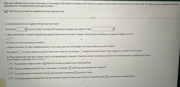 Data were collected that included information on the weight of the trash (in pounds) on the street one week and the number of people who live in the house. The figure shows a scatterplot with the
regression line. Complete parts (a) through (d) below.
Click the icon to view the scatterplot and the regression line
a. Is the trend positive or negative? What does that mean?
The trend is
As the number of people per household increases, the weight of trash
b. Now calculate the correlation between the weight of trash and the number of people. (Use R-Sq from the figure and take the square root of it.)
r=
(Round to two decimal places as needed.).
c. Report the slope. For each additional person in the house, there are, on average, how many additional pounds of trash?
The slope is
For each additional person in the house, there are, on average,
additional pounds of trash. (Type integers or decimals. Do not round.)
d. Either interpret the intercept or explain why it is not appropriate to interpret it. Select the correct choice below and fill in the answer box(es) to complete your choice.
(Type integers or decimals. Do not round.)
OA. The predicted weight of trash is
times the number of people living in the household.
OB. For each additional pound of trash, there is/are, on average,
additional person/people per household.
OC. One would expect a household with
person/people to generate
pound(s) of trash.
OD. It is inappropriate to interpret the intercept because it does not make sense to think of a household with
person/people generating trash.