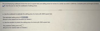 The accompanying scatterplot shows the size (in square feet) and selling prices for homes in a certain zip code in California. Complete parts (a) through (d) below.
Click the icon to view the scatterplot of selling prices.
a. Use the scatterplot to estimate the selling price of a home with 2000 square feet.
The estimated selling price is $ 1,410,000
(Round to the nearest ten thousand as needed.)
b. Use the equation to predict the selling price of a home with 2000 square feet.
The predicted selling price is $
(Round to the nearest dollar as needed.)