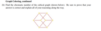 Graph Coloring, continued
(b) Find the chromatic number of the cubical graph (shown below). Be sure to prove that your
answer is correct and explain all of your reasoning along the way.
