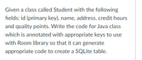 Given a class called Student with the following
fields: id (primary key), name, address, credit hours
and quality points. Write the code for Java class
which is annotated with appropriate keys to use
with Room library so that it can generate
appropriate code to create a SQLite table.
