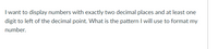 I want to display numbers with exactly two decimal places and at least one
digit to left of the decimal point. What is the pattern I will use to format my
number.

