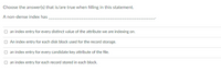 Choose the answer(s) that is/are true when filling in this statement.
A non-dense index has
an index entry for every distinct value of the attribute we are indexing on.
O An index entry for each disk block used for the record storage.
O an index entry for every candidate key attribute of the file.
O an index entry for each record stored in each block.
