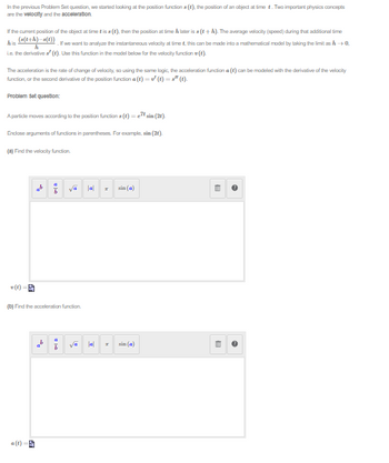 In the previous Problem Set question, we started looking at the position functions (t), the position of an object at time t. Two important physics concepts
are the velocity and the acceleration.
If the current position of the object at time is as (t), then the position at time h later is a (t+h). The average velocity (speed) during that additional time
his
(s(t+h)-s(t)) If we want to analyze the instantaneous velocity at time t, this can be made into a mathematical model by taking the limit as h→0.
i.e. the derivative a' (t). Use this function in the model below for the velocity function ().
h
The acceleration is the rate of change of velocity, so using the same logic, the acceleration function a(t) can be modeled with the derivative of the velocity
function, or the second derivative of the position function a(t) = ✔ (t) =" (t).
Problem set question:
A particle moves according to the position functions (t) = etsin (2).
Enclose arguments of functions in parentheses. For example, sin (2t).
(a) Find the velocity function.
v (t) =
2
(b) Find the acceleration function.
a(t)
|-
|a|
A
|a|
24
T
sin (a)
sin (a)
8
8
~
~