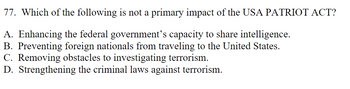 77. Which of the following is not a primary impact of the USA PATRIOT ACT?
A. Enhancing the federal government's capacity to share intelligence.
B. Preventing foreign nationals from traveling to the United States.
C. Removing obstacles to investigating terrorism.
D. Strengthening the criminal laws against terrorism.