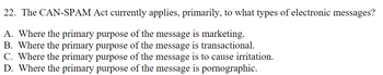 22. The CAN-SPAM Act currently applies, primarily, to what types of electronic messages?
A. Where the primary purpose of the message is marketing.
B. Where the primary purpose of the message is transactional.
C. Where the primary purpose of the message is to cause irritation.
D. Where the primary purpose of the message is pornographic.