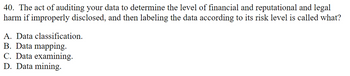 40. The act of auditing your data to determine the level of financial and reputational and legal
harm if improperly disclosed, and then labeling the data according to its risk level is called what?
A. Data classification.
B. Data mapping.
C. Data examining.
D. Data mining.