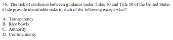 76. The risk of confusion between guidance under Titles 10 and Title 50 of the United States
Code provide identifiable risks to each of the following except what?
A. Transparency
B. Rice bowls
C. Authority
D. Confidentiality