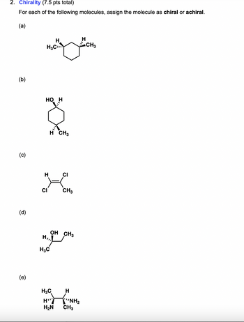 2. Chirality (7.5 pts total)
For each of the following molecules, assign the molecule as chiral or achiral.
(a)
(b)
(c)
(d)
(e)
H
H3C
CH3
HO H
H CH3
H
CI
X
CI
CH3
H,
H3C
OH CH3
H3C
H
H
H₂N
CH3