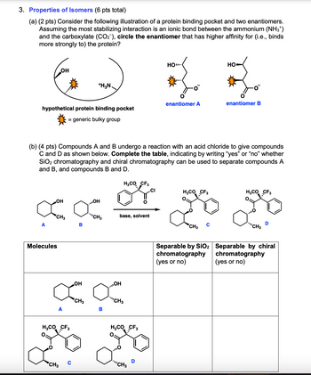 3. Properties of Isomers (6 pts total)
(a) (2 pts) Consider the following illustration of a protein binding pocket and two enantiomers.
Assuming the most stabilizing interaction is an ionic bond between the ammonium (NH3*)
and the carboxylate (CO2), circle the enantiomer that has higher affinity for (i.e., binds
more strongly to) the protein?
OH
+H3N.
hypothetical protein binding pocket
= generic bulky group
HO..
um
HO
enantiomer A
enantiomer B
(b) (4 pts) Compounds A and B undergo a reaction with an acid chloride to give compounds
C and D as shown below. Complete the table, indicating by writing “yes” or “no” whether
SiO2 chromatography and chiral chromatography can be used to separate compounds A
and B, and compounds B and D.
H3CO CF3
.CI
OH
OH
CH3
CH3
base, solvent
A
B
L
CH3
C
H3CO CF3
H3CO CF3
Molecules
H3CO CF3
°.
OH
OH
CH3
CH3
B
H3CO CF3
""CH3
CH3
Separable by SiO2
chromatography
(yes or no)
"""CH3
Separable by chiral
chromatography
(yes or no)