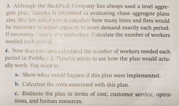 ### Evaluating Aggregate Plans: BackPack Company Case Study

#### Task 3: Chase Aggregate Plan Evaluation
Although the BackPack Company has traditionally used a level aggregate plan, Tameka is interested in assessing chase aggregate plans as well. She has requested an analysis of the required hiring and firing to meet exact demand every period. If necessary, some undertime may be incurred. Your task is to calculate the number of workers needed for each period.

#### Task 4: Implementation and Evaluation of the Plan
After calculating the required number of workers for each period in Task 3, Tameka wants to understand the practical implications of this plan. You need to:

a. **Show what would happen if this plan were implemented.**

b. **Calculate the costs associated with this plan.**

c. **Evaluate the plan in terms of cost, customer service, operations, and human resources.**

This exercise provides a comprehensive understanding of the nuances involved in selecting and implementing aggregate planning strategies.