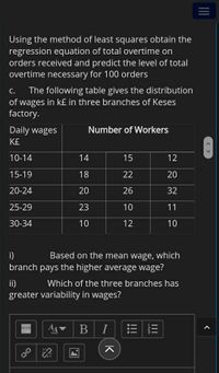 Using the method of least squares obtain the
regression equation of total overtime on
orders received and predict the level of total
overtime necessary for 100 orders
The following table gives the distribution
of wages in k£ in three branches of Keses
factory.
с.
Daily wages
Number of Workers
K£
10-14
14
15
12
15-19
18
22
20
20-24
20
26
32
25-29
23
10
11
30-34
10
12
10
i)
Based on the mean wage, which
branch pays the higher average wage?
ii)
Which of the three branches has
greater variability in wages?
I
< >
II
K
