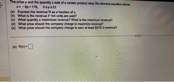 The price p and the quantity x sold of a certain product obey the demand equation below.
x= -8p +176, 0sps22
(a) Express the revenue R as a function of x.
(b) What is the revenue if 144 units are sold?
(c) What quantity x maximizes revenue? What is the maximum revenue?
(d) What price should the company charge to maximize revenue?
(e) What price should the company charge to earn at least $576 in revenue?
(a) R(x) =