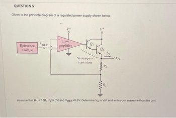 QUESTION 5
Given is the principle diagram of a regulated power supply shown below.
Reference
voltage
VREF
Error
amplifier
21
Series-pass
transistors
22
www
R₁
R₂
-ovo
Assume that R₁ = 10K, R₂=4.7K and VREF=5.6V. Determine Vo in Volt and write your answer without the unit.