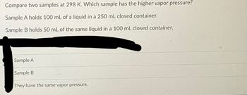 Compare two samples at 298 K. Which sample has the higher vapor pressure?
Sample A holds 100 mL of a liquid in a 250 mL closed container.
Sample B holds 50 mL of the same liquid in a 100 mL closed container.
Sample A
Sample B
They have the same vapor pressure.