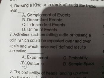 1. Drawing a King on a deck of cards illustrates
a/an
A. Complement of Events
B. Dependent Events
C. Independent Events
D. Union of Events
2. Activities such as rolling a die or tossing a
coin, which could be repeated over and over
again and which have well defined results
are called
A. Experiment
C. Probability
B. Outcome
D. Sample Space
3. The probability of heads landing up when
you flin
1
W