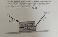 The crate, which has a mass of 100 kg, is subjected to the action of the
two forces. If it is originally at rest, determine the distance it slides in
order to attain a speed of 6 m/s. The coefficient of kinetic friction
between the crate and the surface is
Hk=0.2
1000 N
800 N
5.
30°%
