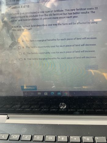 13 C
Question 4 of 10
A farmer has developed a new type of fertilizer. This new fertilizer costs 20¹
percent more to produce than the old fertilizer but has better results: The
same land now produces 25 percent more crops each year.
Which statement best describes one way the farm will be affected by using
this new fertilizer?
OA. The farm's marginal benefits for each piece of land will increase.
B. The farm's opportunity cost for each piece of land will decrease.
C. The farm's opportunity cost for each piece of land will increase.
OD. The farm's marginal benefits for each piece of land will decrease.
SUBMIT
PREVIOUS
101
O. E
A
f10
f11