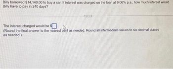 Billy borrowed $14,140.00 to buy a car. If interest was charged on the loan at 9.06% p.a., how much interest would
Billy have to pay in 240 days?
The interest charged would be $
(Round the final answer to the nearest cent as needed. Round all intermediate values to six decimal places
as needed.)