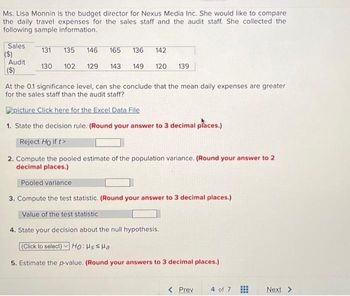 Ms. Lisa Monnin is the budget director for Nexus Media Inc. She would like to compare
the daily travel expenses for the sales staff and the audit staff. She collected the
following sample information.
Sales
($)
Audit
($)
131 135
130 102 129 143
146
165 136 142
149 120 139
At the 0.1 significance level, can she conclude that the mean daily expenses are greater
for the sales staff than the audit staff?
picture Click here for the Excel Data File
1. State the decision rule. (Round your answer to 3 decimal places.)
Reject Ho if t>
2. Compute the pooled estimate of the population variance. (Round your answer to 2
decimal places.)
Pooled variance
3. Compute the test statistic. (Round your answer to 3 decimal places.)
Value of the test statistic
4. State your decision about the null hypothesis.
(Click to select) Ho: Hss Ha
5. Estimate the p-value. (Round your answers to 3 decimal places.)
< Prev
4 of 7
Next >