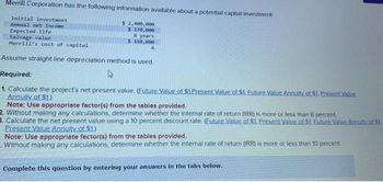 Merrill Corporation has the following information available about a potential capital investment
Initial investment
Annual net income
Expected life
$ 2,400,000
$ 170,000
Salvage value
8 years
$ 180,000
Merrill's cost of capital
Assume straight line depreciation method is used.
Required:
4
1. Calculate the project's net present value. (Future Value of $1.Present Value of $1. Euture Value Annuity of $1. Present Value
Annuity of $1.)
8
Note: Use appropriate factor(s) from the tables provided.
2. Without making any calculations, determine whether the internal rate of return (IRR) is more or less than 8 percent.
3. Calculate the net present value using a 10 percent discount rate. (Euture Value of $1. Present Value of $1. Euture Value Annuity of 51.
Present Value Annuity of $1.)
Note: Use appropriate factor(s) from the tables provided.
Without making any calculations, determine whether the internal rate of return (IRR) is more or less than 10 percent.
Complete this question by entering your answers in the tabs below.