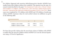 2.
Do children diagnosed with attention deficit/hyperactivity disorder (ADHD) have
smaller brains than children without this condition? This question was the topic of a
research study described in the paper "Developmental Trajectories of Brain Volume
Abnormalities in Children and Adolescents with Attention Deficit/Hyperactivity
Disorder" (Journal of the American Medical Association [2002]: 1740–1747). Brain
scans were completed for 152 children with ADHD and 139 children of similar age
without ADHD. Summary values for total cerebral volume (in milliliters) are given
in the following table:
Children with ADHD
152
1059.4
117.5
Children without ADHD
139
1104.5
111.3
Do these data provide evidence that the mean brain volume of children with ADHD
is smaller than the mean for children without ADHD? Let's test the relevant hypoth-
eses using a .05 level of significance.
