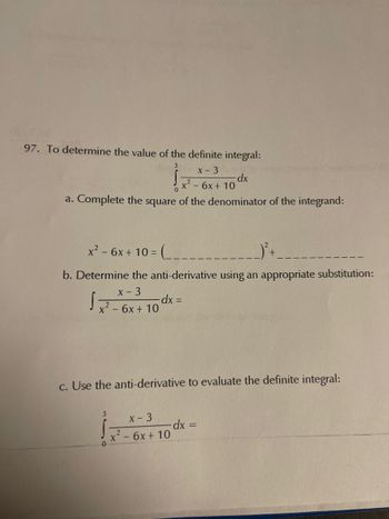 97. To determine the value of the definite integral:
3
1x²-6x +
-dx
- 6x + 10
a. Complete the square of the denominator of the integrand:
x² - 6x + 10 = = (-____-
b. Determine the anti-derivative using an appropriate substitution:
x - 3
√x² - 6x + 10 dx =
-
-
c. Use the anti-derivative to evaluate the definite integral:
3
x - 3
x² - 6x+10
dx =