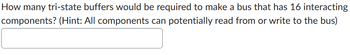 **Question:**

How many tri-state buffers would be required to make a bus that has 16 interacting components? (Hint: All components can potentially read from or write to the bus)

**Answer:**

[Your answer goes here]

**Explanation:**

A bus system with multiple components requires tri-state buffers to control data flow. Since each of the 16 components can read from or write to the bus, a tri-state buffer is needed for each component to ensure that data from only one component is on the bus at any time. Thus, 16 tri-state buffers are needed, one for each component, to manage this capability efficiently.

**Diagram:**  
No diagrams or graphs are presented in the image.