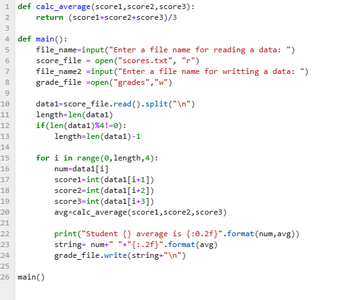 1 def calc_average (score1, score2, score3):
return (score1+score2+score3)/3
2
3
4 def main():
4567 00
8
9
10
11
12
13
14
15
16
17
file_name=input("Enter a file name for reading a data: ")
score_file = open("scores.txt", "r")
file_name2 =input("Enter a file name for writting a data: ")
grade_file =open("grades", "w")
datal-score_file.read().split("\n")
length=len (data1)
if(len (data1) %4!=0):
length=len (data1)-1
for i in range (0, length, 4):
num=data1[i]
scorel=int (datal[i+1])
score2=int (datal[i+2])
score3=int (data1[i+3])
avg=calc_average (score1, score2, score3)
18
19
20
21
22
23
24
25
26 main()
print("Student {} average is {:0.2f}" .format(num, avg))
string= num+" "+"{:.2f}".format(avg)
grade_file.write(string+"\n")