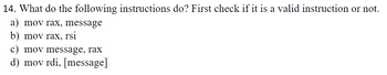 14. What do the following instructions do? First check if it is a valid instruction or not.
a) mov rax, message
b) mov rax, rsi
c) mov message, rax
d) mov rdi, [message]