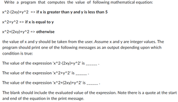 Write a program that computes the value of following mathematical equation:
x^2-(2xy)+y^2 => if x is greater than y and y is less than 5
x^2+y^2 => if x is equal to y
x^2+(2xy)+y^2 => otherwise
the value of x and y should be taken from the user. Assume x and y are integer values. The
program should print one of the following messages as an output depending upon which
condition is true:
The value of the expression 'x^2-(2xy)+y^2' is
The value of the expression 'x^2+y^2' is
The value of the expression 'x^2+(2xy)+y^2' is
The blank should include the evaluated value of the expression. Note there is a quote at the start
and end of the equation in the print message.