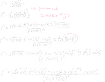 This image contains the step-by-step differentiation of a mathematical function using the quotient rule. Below is a detailed transcription suitable for an educational website:

---

**Quotient Rule Differentiation**

Given:
\[ y' = \frac{\cos(x)}{2\sqrt{\sin(x)}} \]

To differentiate using the quotient rule, we follow these steps:

1. **Identify the Functions:**
   - Let \( f(x) = \cos(x) \) and \( g(x) = 2\sqrt{\sin(x)} \).
   - The derivative using the quotient rule is \(\frac{gf' - fg'}{g^2}\).

2. **Apply the Quotient Rule:**
   \[
   y'' = \frac{2\sqrt{\sin(x)} \cdot \frac{d}{dx}[\cos(x)] - \cos(x) \cdot \frac{d}{dx}[2\sqrt{\sin(x)}]}{(2\sqrt{\sin(x)})^2}
   \]

3. **Calculate the Derivatives:**
   - Derivative of \(\cos(x)\) is \( -\sin(x) \).
   - Differentiate \(2\sqrt{\sin(x)}\) using the chain rule:
     \[
     2 \cdot \frac{d}{dx}\left[ \sin(x)^{1/2} \right] = 2 \cdot \frac{1}{2} \cdot \sin(x)^{-1/2} \cdot \frac{d}{dx}[\sin(x)]
     \]

4. **Substitute and Simplify:**
   \[
   y'' = \frac{2\sqrt{\sin(x)} \cdot (-\sin(x)) - \cos(x) \cdot 2 \cdot \left(\frac{1}{2} \cdot \sin(x)^{-1/2} \cdot \cos(x)\right)}{(2\sqrt{\sin(x)})^2}
   \]

5. **Final Simplified Expression:**
   \[
   y'' = \frac{2\sqrt{\sin(x)} \cdot (-\sin(x)) - \cos(x) \cdot \sin(x)^{-1/2} \cdot \cos(x)}{(2\sqrt{\sin(x)})^2}
  