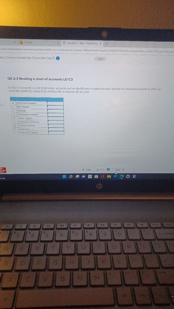 K
Me
Graw
Hill
Cloudy
//ezto.mheducation.com/ext/map/index.html?_con=con&external_browser=0&launch Url=https%253A%252F%252Flms.mheducation.com%252Fmghmiddleware
tice: Connect Knowledge Check (due Day 5) i
2
X
W
S
QS 2-3 Reading a chart of accounts LO C3
Content.
A chart of accounts is a list of all ledger accounts and an identification number for each. Identify the following accounts as either an
asset (A), liability (L), equity (EQ), revenue (R), or expense (E) account.
a. Advertising Expense
b. Bills Payable
c. Buildings
d Commissions Earned
e. Owner, Capital
1. Concessions Expense
19. Delivery Expense
h. Equipment
i Food Drink Expense
#
**
3
E
D
$
1
4
R
F
%
X
Ad
Ter
5
T
G
Question 2-Wk 2 - Practice: Co x +
40
6
B
O
Y
&
7
< Prax
To
*
U
N
+
Saved
a A 2 H
8
H J
2 of fi #
¹ 144
1
M
(
9
K
Next >
Ten
O
O
L
07
Pel
11
P
[ J
back spac
bluse