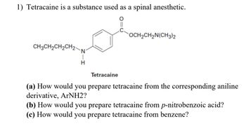 1) Tetracaine is a substance used as a spinal anesthetic.
CH3CH2CH2CH2-
N
H
OCH2CH2N(CH3)2
Tetracaine
(a) How would you prepare tetracaine from the corresponding aniline
derivative, ArNH2?
(b) How would you prepare tetracaine from p-nitrobenzoic acid?
(c) How would you prepare tetracaine from benzene?